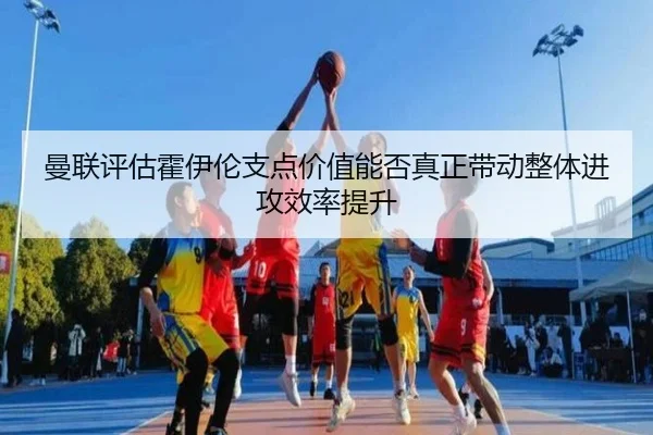 曼联评估霍伊伦支点价值能否真正带动整体进攻效率提升