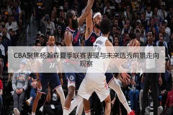 CBA聚焦杨瀚森夏季联赛表现与未来选秀前景走向观察