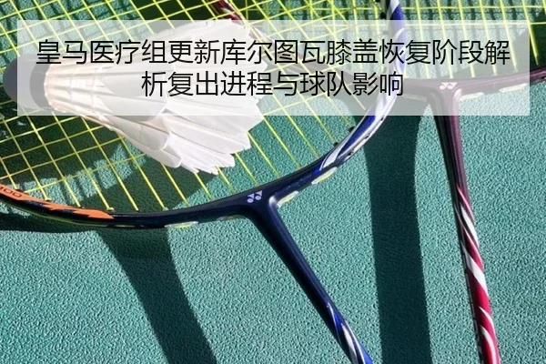 皇马医疗组更新库尔图瓦膝盖恢复阶段解析复出进程与球队影响