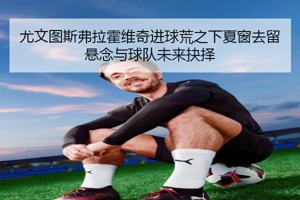 尤文图斯弗拉霍维奇进球荒之下夏窗去留悬念与球队未来抉择